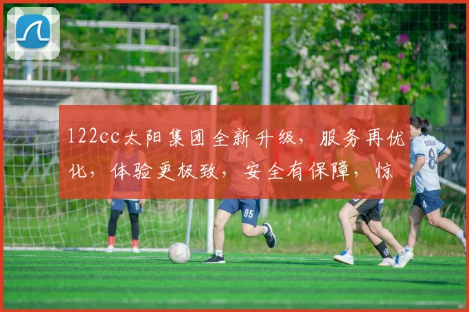 122cc太阳集团全新升级，服务再优化，体验更极致，安全有保障，惊喜多不断，尽在最新版