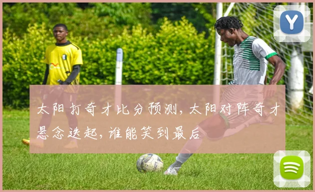 太阳打奇才比分预测,太阳对阵奇才悬念迭起,谁能笑到最后