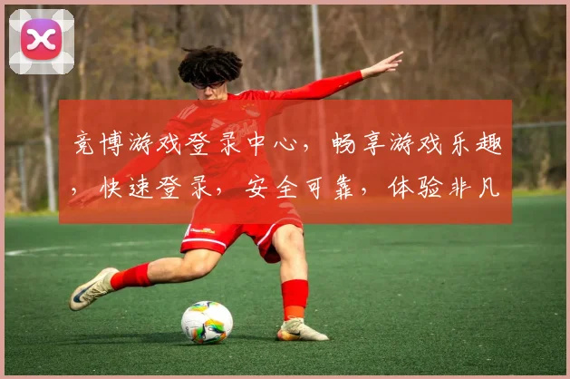 竞博游戏登录中心，畅享游戏乐趣，快速登录，安全可靠，体验非凡，三重惊喜，不容错过，尽在竞博
