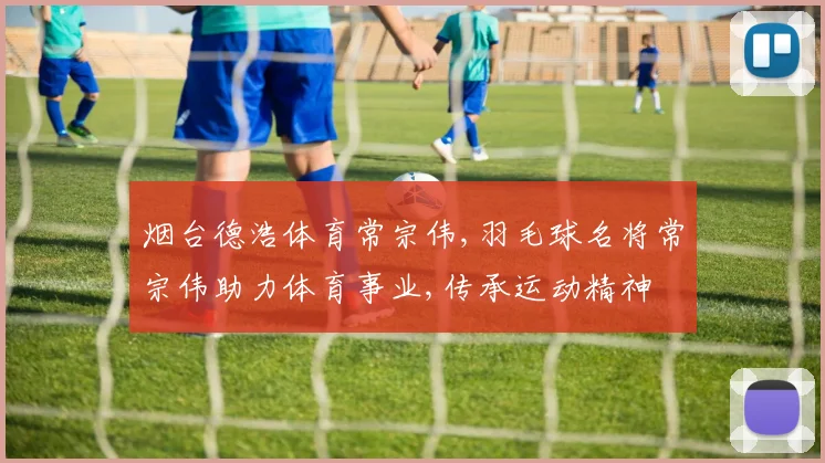烟台德浩体育常宗伟,羽毛球名将常宗伟助力体育事业,传承运动精神