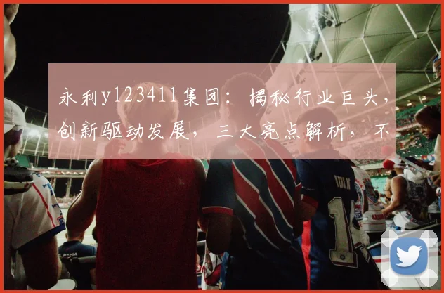永利yl23411集团：揭秘行业巨头，创新驱动发展，三大亮点解析，不容错过