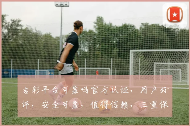 吉彩平台可靠吗官方认证，用户好评，安全可靠，值得信赖，三重保障，放心选择。