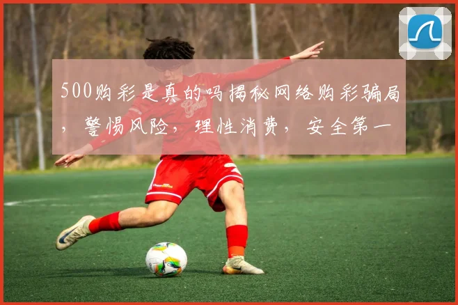 500购彩是真的吗揭秘网络购彩骗局，警惕风险，理性消费，安全第一，三思而行。