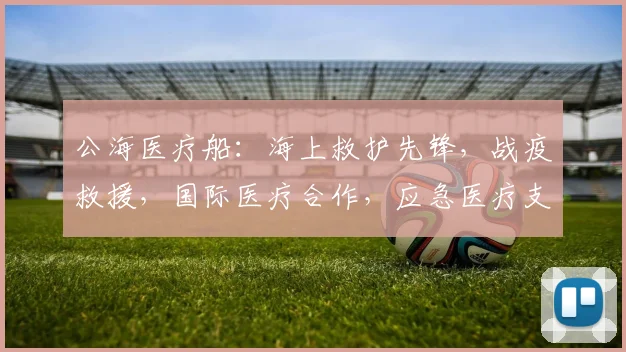 公海医疗船：海上救护先锋，战疫救援，国际医疗合作，应急医疗支持平台