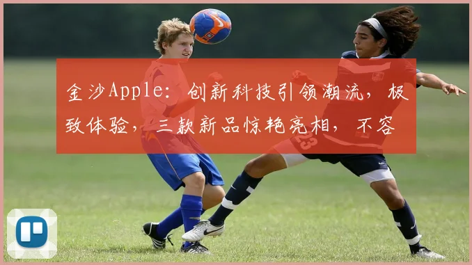 金沙Apple：创新科技引领潮流，极致体验，三款新品惊艳亮相，不容错过